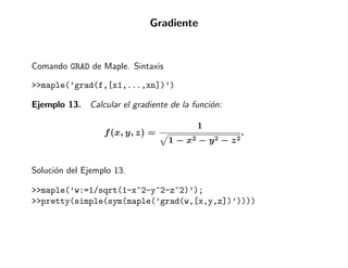 Gradiente


Comando GRAD de Maple. Sintaxis

>>maple(’grad(f,[x1,...,xn])’)

Ejemplo 13. Calcular el gradiente de la funci´n:
                                             o

                                            1
                  f (x, y, z) =                               .
                                  1−   x2   −   y2   −   z2


Soluci´n del Ejemplo 13.
      o

>>maple(’w:=1/sqrt(1-x^2-y^2-z^2)’);
>>pretty(simple(sym(maple(’grad(w,[x,y,z])’))))
 
