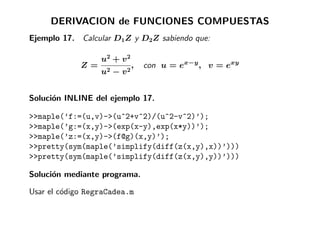 DERIVACION de FUNCIONES COMPUESTAS
Ejemplo 17. Calcular D1Z y D2Z sabiendo que:

                  u2 + v 2
             Z=              ,   con u = ex−y , v = exy
                  u2 − v   2




Soluci´n INLINE del ejemplo 17.
      o

>>maple(’f:=(u,v)->(u^2+v^2)/(u^2-v^2)’);
>>maple(’g:=(x,y)->(exp(x-y),exp(x*y))’);
>>maple(’z:=(x,y)->(f@g)(x,y)’);
>>pretty(sym(maple(’simplify(diff(z(x,y),x))’)))
>>pretty(sym(maple(’simplify(diff(z(x,y),y))’)))

Soluci´n mediante programa.
      o

Usar el c´digo RegraCadea.m
         o
 