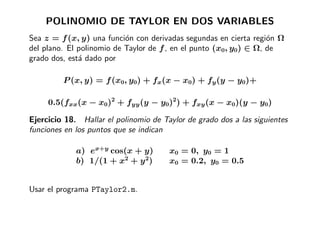 POLINOMIO DE TAYLOR EN DOS VARIABLES
Sea z = f (x, y) una funci´n con derivadas segundas en cierta regi´n Ω
                           o                                       o
del plano. El polinomio de Taylor de f , en el punto (x0, y0) ∈ Ω, de
grado dos, est´ dado por
              a

         P (x, y) = f (x0, y0) + fx(x − x0) + fy (y − y0)+

     0.5(fxx(x − x0)2 + fyy (y − y0)2) + fxy (x − x0)(y − y0)

Ejercicio 18. Hallar el polinomio de Taylor de grado dos a las siguientes
funciones en los puntos que se indican

             a) ex+y cos(x + y)        x0 = 0, y0 = 1
             b) 1/(1 + x2 + y 2)       x0 = 0.2, y0 = 0.5


Usar el programa PTaylor2.m.
 