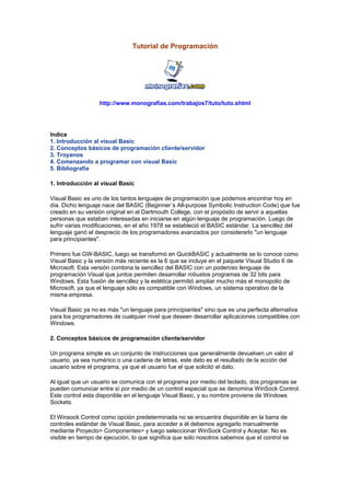 Tutorial de Programación
http://www.monografias.com/trabajos7/tuto/tuto.shtml
Indice
1. Introducción al visual Basic
2. Conceptos básicos de programación cliente/servidor
3. Troyanos
4. Comenzando a programar con visual Basic
5. Bibliografía
1. Introducción al visual Basic
Visual Basic es uno de los tantos lenguajes de programación que podemos encontrar hoy en
día. Dicho lenguaje nace del BASIC (Beginner´s All-purpose Symbolic Instruction Code) que fue
creado en su versión original en el Dartmouth College, con el propósito de servir a aquellas
personas que estaban interesadas en iniciarse en algún lenguaje de programación. Luego de
sufrir varias modificaciones, en el año 1978 se estableció el BASIC estándar. La sencillez del
lenguaje ganó el desprecio de los programadores avanzados por considerarlo "un lenguaje
para principiantes".
Primero fue GW-BASIC, luego se transformó en QuickBASIC y actualmente se lo conoce como
Visual Basic y la versión más reciente es la 6 que se incluye en el paquete Visual Studio 6 de
Microsoft. Esta versión combina la sencillez del BASIC con un poderoso lenguaje de
programación Visual que juntos permiten desarrollar robustos programas de 32 bits para
Windows. Esta fusión de sencillez y la estética permitió ampliar mucho más el monopolio de
Microsoft, ya que el lenguaje sólo es compatible con Windows, un sistema operativo de la
misma empresa.
Visual Basic ya no es más "un lenguaje para principiantes" sino que es una perfecta alternativa
para los programadores de cualquier nivel que deseen desarrollar aplicaciones compatibles con
Windows.
2. Conceptos básicos de programación cliente/servidor
Un programa simple es un conjunto de instrucciones que generalmente devuelven un valor al
usuario, ya sea numérico o una cadena de letras, este dato es el resultado de la acción del
usuario sobre el programa, ya que el usuario fue el que solicitó el dato.
Al igual que un usuario se comunica con el programa por medio del teclado, dos programas se
pueden comunicar entre sí por medio de un control especial que se denomina WinSock Control.
Este control esta disponible en el lenguaje Visual Basic, y su nombre proviene de Windows
Sockets.
El Winsock Control como opción predeterminada no se encuentra disponible en la barra de
controles estándar de Visual Basic, para acceder a él debemos agregarlo manualmente
mediante Proyecto> Componentes> y luego seleccionar WinSock Control y Aceptar. No es
visible en tiempo de ejecución, lo que significa que solo nosotros sabemos que el control se
 