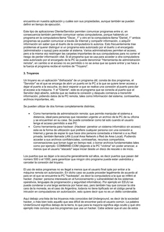 encuentra en nuestra aplicación y cuáles son sus propiedades, aunque también se pueden
definir en tiempo de ejecución.
Este tipo de aplicaciones Cliente/Servidor permiten comunicar programas entre sí, en
consecuencia también permiten comunicar varias computadoras, porque habiendo un
programa en la computadora llama "Oscar_1" y otro en la computadora llama "Daniel_1" ambos
programas se pueden comunicar a través de Internet y compartir información, o adquirir
información sin saber que el dueño de la computadora lo autoriza. Esto frecuentemente trae
problemas al querer distinguir si un programa esta autorizado por el dueño o el encargado
(administrador o sysop) para acceder al sistema. Varios administradores permiten el acceso,
pero a la misma vez restringen las carpetas importantes de sus computadoras para no correr el
riesgo de perder información vital. Si el programa que se usa para acceder a otra computadora
esta autorizado por el encargado de la PC se puede denominar "Herramienta de administración
remota", en cambio si el acceso no es permitido o no se avisa que se quiere entrar y se hace a
la fuerza el programa recibe el nombre de "Troyano".
3. Troyanos
Un troyano es un aplicación "disfrazada" de un programa útil, consta de dos programas, el
"Servidor" es el que se encarga de abrir un puerto en la PC a la que se quiere tener acceso y
dejar el puerto a la escucha, es decir esperar a que se realice una conexión al puerto para dar
el acceso a la máquina. Y el "Cliente", este es el programa que se conecta al puerto que el
Servidor dejó abierto, solicita que se realice la conexión y después comienza a transmitir
información, pidiendo datos de la PC remota, tales como Información del sistema, contraseñas,
archivos importantes, etc.
Se pueden utilizar de dos formas completamente distintas;
• Como herramienta de administración remota: que permite manipular el sistema a
distancia, ideal para personas que necesitan urgente un archivo de la PC de su oficina
y se encuentran en su casa. Se puede considerar como tal solo cuando el usuario
tenga el acceso permitido a esa PC.
• Como herramienta para hackear: (Hackear: penetrar un sistema informático sin acceso)
esta es la forma de utilización que prefiere cualquier persona con una conexión a
Internet y ganas de espiar lo que hace otra persona conectada a Internet o a su Red
privada, también llamada LAN (Local Area Network o Red de Area Local). Pudiendo
acceder a sus archivos confidenciales, contraseñas, recursos compartidos,
conversaciones que toman lugar en tiempo real, o borrar archivos fundamentales tales
como por ejemplo: COMMAND.COM (dejando a la PC "víctima" sin poder arrancar, a
menos que el usuario "atacado" sepa iniciar desde un disco de rescate o de inicio.
Los puertos que se dejan a la escucha generalmente sol altos, es decir puertos que pasan del
número 500 o el 1000, para garantizar que ningún otro programa pueda estar usándolos y
cancelar la conexión del troyano.
El uso de estos programas no es ilegal a menos que el usuario final opte por entrar a la
máquina remota sin autorización. En dicho caso se puede proceder legalmente de acuerdo al
país en el que se encuentre la PC "hackeada", es decir la computadora a la que se infiltró el
hacker. (hacker: persona interesada en el funcionamiento y vulnerabilidad de los sistemas
operativos, lenguajes de programación y seguridad informática). Por ejemplo en EEUU se
puede condenar a una larga sentencia por hacer eso, pero también hay que conocer la otra
cara de la moneda, es el caso de Argentina, todavía no tiene tipificado en el código penal la
intrusión en computadoras sin autorización, esto quiere decir que no es un delito condenable.
Aquí debajo una lista de los troyanos más conocidos del Underground, es decir de la sociedad
hacker, o más bien todo aquello que sea difícil de encontrar para el usuario común. La palabra
UnderGround significa debajo de la tierra, lo que para la mayoría significa algo oculto y qué otro
ejemplo más conciso que los programas que usa un hacker. Cabe aclarar que el uso de estos
 