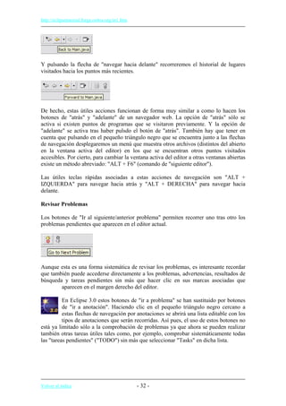 http://eclipsetutorial.forge.os4os.org/in1.htm
Y pulsando la flecha de "navegar hacia delante" recorreremos el historial de lugares
visitados hacia los puntos más recientes.
De hecho, estas útiles acciones funcionan de forma muy similar a como lo hacen los
botones de "atrás" y "adelante" de un navegador web. La opción de "atrás" sólo se
activa si existen puntos de programas que se visitaron previamente. Y la opción de
"adelante" se activa tras haber pulsdo el botón de "atrás". También hay que tener en
cuenta que pulsando en el pequeño triángulo negro que se encuentra junto a las flechas
de navegación desplegaremos un menú que muestra otros archivos (distintos del abierto
en la ventana activa del editor) en los que se encuentran otros puntos visitados
accesibles. Por cierto, para cambiar la ventana activa del editor a otras ventanas abiertas
existe un método abreviado: "ALT + F6" (comando de "siguiente editor").
Las útiles teclas rápidas asociadas a estas acciones de navegación son "ALT +
IZQUIERDA" para navegar hacia atrás y "ALT + DERECHA" para navegar hacia
delante.
Revisar Problemas
Los botones de "Ir al siguiente/anterior problema" permiten recorrer uno tras otro los
problemas pendientes que aparecen en el editor actual.
Aunque esta es una forma sistemática de revisar los problemas, es interesante recordar
que también puede accederse directamente a los problemas, advertencias, resultados de
búsqueda y tareas pendientes sin más que hacer clic en sus marcas asociadas que
aparecen en el margen derecho del editor.
En Eclipse 3.0 estos botones de "ir a problema" se han sustituido por botones
de "ir a anotación". Haciendo clic en el pequeño triángulo negro cercano a
estas flechas de navegación por anotaciones se abrirá una lista editable con los
tipos de anotaciones que serán recorridas. Así pues, el uso de estos botones no
está ya limitado sólo a la comprobación de problemas ya que ahora se pueden realizar
también otras tareas útiles tales como, por ejemplo, comprobar sistemáticamente todas
las "tareas pendientes" ("TODO") sin más que seleccionar "Tasks" en dicha lista.
Volver al índice - 32 -
 