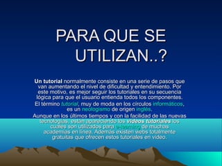PARA QUE SE
           UTILIZAN..?
Un tutorial normalmente consiste en una serie de pasos que
  van aumentando el nivel de dificultad y entendimiento. Por
  este motivo, es mejor seguir los tutoriales en su secuencia
 lógica para que el usuario entienda todos los componentes.
 El término tutorial, muy de moda en los círculos informáticos,
                es un neologismo de origen inglés.
Aunque en los últimos tiempos y con la facilidad de las nuevas
   tecnologías, están apareciendo los videos tutoriales los
        cuales son utilizados para e-learning de muchas
     academias en línea. Además existen webs totalmente
         gratuitas que ofrecen estos tutoriales en video.
 