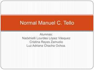 Alumnas:
Nadxhielli Lourdes López Vásquez
Cristina Reyes Zamudio
Luz Adriana Chacha Ochoa.
Normal Manuel C. Tello
 
