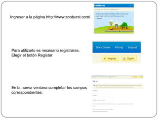 Ingresar a la página http://www.zooburst.com/ .
Para utilizarlo es necesario registrarse.
Elegir el botón Register
En la nueva ventana completar los campos
correspondientes:
 