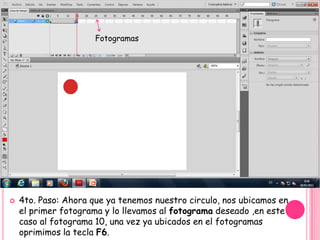 Fotogramas




   4to. Paso: Ahora que ya tenemos nuestro circulo, nos ubicamos en
    el primer fotograma y lo llevamos al fotograma deseado ,en este
    caso al fotograma 10, una vez ya ubicados en el fotogramas
    oprimimos la tecla F6.
 