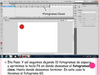 •Fotogramas Claves




   5to Paso: Y así seguimos dejando 10 fotogramas de espacio
    y oprimimos la tecla F6 en donde deseamos el fotogramas
    clave. Hasta donde deseamos terminar. En este caso lo
    llevamos al fotograma 60.
 