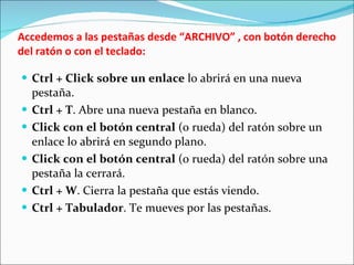 Accedemos a las pestañas desde “ARCHIVO” , con botón derecho del ratón o con el teclado: Ctrl + Click sobre un enlace  lo abrirá en una nueva pestaña. Ctrl + T . Abre una nueva pestaña en blanco. Click con el botón central  (o rueda) del ratón sobre un enlace lo abrirá en segundo plano. Click con el botón central  (o rueda) del ratón sobre una pestaña la cerrará. Ctrl + W . Cierra la pestaña que estás viendo. Ctrl + Tabulador . Te mueves por las pestañas. 