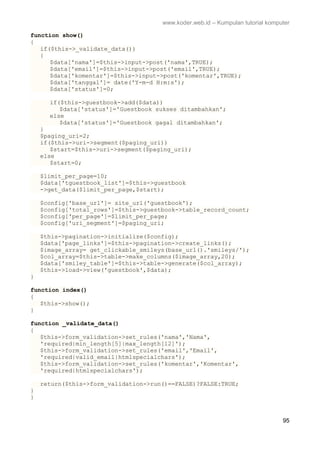 www.koder.web.id – Kumpulan tutorial komputer
95
function show()
{
if($this->_validate_data())
{
$data['nama']=$this->input->post('nama',TRUE);
$data['email']=$this->input->post('email',TRUE);
$data['komentar']=$this->input->post('komentar',TRUE);
$data['tanggal']= date('Y-m-d H:m:s');
$data['status']=0;
if($this->guestbook->add($data))
$data['status']='Guestbook sukses ditambahkan';
else
$data['status']='Guestbook gagal ditambahkan';
}
$paging_uri=2;
if($this->uri->segment($paging_uri))
$start=$this->uri->segment($paging_uri);
else
$start=0;
$limit_per_page=10;
$data['tguestbook_list']=$this->guestbook
->get_data($limit_per_page,$start);
$config['base_url']= site_url('guestbook');
$config['total_rows']=$this->guestbook->table_record_count;
$config['per_page']=$limit_per_page;
$config['uri_segment']=$paging_uri;
$this->pagination->initialize($config);
$data['page_links']=$this->pagination->create_links();
$image_array= get_clickable_smileys(base_url().'smileys/');
$col_array=$this->table->make_columns($image_array,20);
$data['smiley_table']=$this->table->generate($col_array);
$this->load->view('guestbook',$data);
}
function index()
{
$this->show();
}
function _validate_data()
{
$this->form_validation->set_rules('nama','Nama',
'required|min_length[5]|max_length[12]');
$this->form_validation->set_rules('email','Email',
'required|valid_email|htmlspecialchars');
$this->form_validation->set_rules('komentar','Komentar',
'required|htmlspecialchars');
return($this->form_validation->run()==FALSE)?FALSE:TRUE;
}
}
 