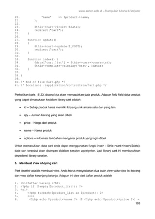 www.koder.web.id – Kumpulan tutorial komputer
103
20. 'name' => $product->name,
21. );
22.
23. $this->cart->insert($data);
24. redirect("cart");
25. }
26.
27. function update()
28. {
29. $this->cart->update($_POST);
30. redirect("cart");
31. }
32.
33. function index() {
34. $data['cart_list'] = $this->cart->contents();
35. $this->template->display('cart', $data);
36. }
37.
38. }
39.
40. /* End of file Cart.php */
41. /* Location: ./application/controllers/Cart.php */
Perhatikan baris 16-23, disana kita akan memasukkan data produk. Adapun field-field data product
yang dapat dimasukaan kedalam library cart adalah:
• id – Setiap produk harus memiliki Id yang unik antara satu dan yang lain.
• qty – Jumlah barang yang akan dibeli
• price – Harga dari produk
• name – Nama produk
• options – informasi tambahan mengenai produk yang ingin dibeli
Untuk memasukkan data cart anda dapat menggunakan fungsi insert - $this->cart->insert($data);
data cart tersebut akan disimpan didalam session codeigniter. Jadi library cart ini membutuhkan
depedensi library session.
5. Membuat View shoping cart
Part terakhir adalah membuat view. Anda harus menyediakan dua buah view yaitu view list barang
dan view daftar keranjang belanja. Adapun ini view dari daftar produk adalah
1. <h1>Daftar barang </h1>
2. <?php if (!empty($product_list)): ?>
3. <ul>
4. <?php foreach($product_list as $product): ?>
5. <li>
6. <?php echo $product->name ?> ($ <?php echo $product->price ?>) -
 