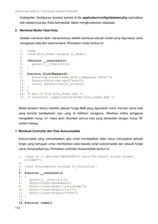 www.koder.web.id – Kumpulan tutorial komputer
112
Codeigniter. Konfigurasi tersebut berada di file application/config/database.php (perhatikan
bab sebelumnya jika Anda bermasalah dalam mengkoneksikan database.
2. Membuat Model Tabel Kota
Setelah membuat table, hal berikutnya adalah membuat sebuah model yang digunakan untuk
mengakses data dari tabel tersebut. Perhatikan model berikut ini:
1. <?php
2. class Kota_model extends CI_Model{
3.
4. function __construct(){
5. parent::__construct();
6. }
7.
8. function find($keyword){
9. $this->db->like('nama_kota',$keyword,'after');
10. $query=$this->db->get('kota');
11. return $query->result_array();
12. }
13. }
14. /* End of file kota_model.php */
15. /* Location: ./application/model/kota_model.php */
Model tersebut hanya memiliki sebuah fungsi find yang digunakan untuk mencari nama kota
yang termirip berdasarkan apa yang di ketikkan pengguna. Misalnya ketika pengguna
mengetikan hurup “m” maka akan dicarikan semua kota yang berawalan dengan hurup “M”
contoh malang.
3. Membuat Controller dan View Autocomplete
Autocomplete yang memanfaatkan ajax untuk mendapatkan data, harus menyiapkan sebuah
fungsi yang bertujuan untuk memberikan data kepada script autocomplete dan sebuah fungsi
untuk menampilkannya. Perhatikan controller Autocomplete berikut ini:
1. <?php if (! defined('BASEPATH')) exit('No direct script access
allowed');
2.
3. class Autocomplete extends CI_Controller {
4.
5. function __construct()
6. {
7. parent::__construct();
8. $this->load->database();
9. $this->load->model('kota_model');
10. $this->load->helper('url');
11. $this->load->helper('form');
12. }
13.
14. function index()
 