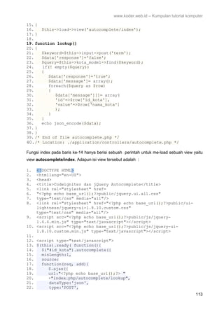 www.koder.web.id – Kumpulan tutorial komputer
113
15. {
16. $this->load->view('autocomplete/index');
17. }
18.
19. function lookup()
20. {
21. $keyword=$this->input->post('term');
22. $data['response']='false';
23. $query=$this->kota_model->find($keyword);
24. if(! empty($query))
25. {
26. $data['response']='true';
27. $data['message']= array();
28. foreach($query as $row)
29. {
30. $data['message'][]= array(
31. 'id'=>$row['id_kota'],
32. 'value'=>$row['nama_kota']
33. );
34. }
35. }
36. echo json_encode($data);
37. }
38. }
39. /* End of file autocomplete.php */
40./* Location: ./application/controllers/autocomplete.php */
Fungsi index pada baris ke-14 hanya berisi sebuah perintah untuk me-load sebuah view yaitu
view autocomplete/index. Adapun isi view tersebut adalah :
1. <!DOCTYPE HTML>
2. <htmllang="en-US">
3. <head>
4. <title>Codeigniter dan jQuery Autocomplete</title>
5. <link rel="stylesheet" href=
6. "<?php echo base_url();?>public/jquery.ui.all.css"
7. type="text/css" media="all"/>
8. <link rel="stylesheet" href="<?php echo base_url();?>public/ui-
lightness/jquery-ui-1.8.10.custom.css"
type="text/css" media="all"/>
9. <script src="<?php echo base_url();?>public/js/jquery-
1.4.4.min.js" type="text/javascript"></script>
10. <script src="<?php echo base_url();?>public/js/jquery-ui-
1.8.10.custom.min.js" type="text/javascript"></script>
11.
12. <script type="text/javascript">
13. $(this).ready( function(){
14. $("#id_kota").autocomplete({
15. minLength:1,
16. source:
17. function(req, add){
18. $.ajax({
19. url:"<?php echo base_url();?> "
20. +"index.php/autocomplete/lookup",
21. dataType:'json',
22. type:'POST',
 