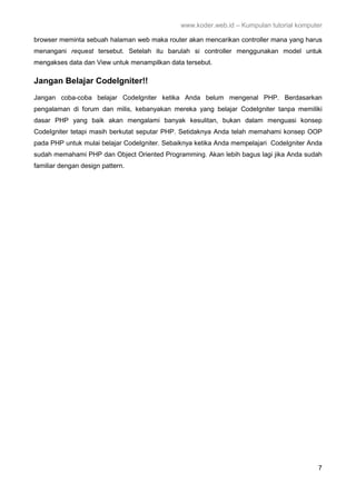 www.koder.web.id – Kumpulan tutorial komputer
7
browser meminta sebuah halaman web maka router akan mencarikan controller mana yang harus
menangani request tersebut. Setelah itu barulah si controller menggunakan model untuk
mengakses data dan View untuk menampilkan data tersebut.
Jangan Belajar CodeIgniter!!
Jangan coba-coba belajar CodeIgniter ketika Anda belum mengenal PHP. Berdasarkan
pengalaman di forum dan milis, kebanyakan mereka yang belajar CodeIgniter tanpa memiliki
dasar PHP yang baik akan mengalami banyak kesulitan, bukan dalam menguasi konsep
CodeIgniter tetapi masih berkutat seputar PHP. Setidaknya Anda telah memahami konsep OOP
pada PHP untuk mulai belajar CodeIgniter. Sebaiknya ketika Anda mempelajari CodeIgniter Anda
sudah memahami PHP dan Object Oriented Programming. Akan lebih bagus lagi jika Anda sudah
familiar dengan design pattern.
 