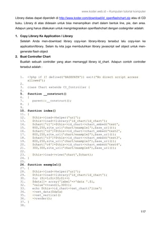 www.koder.web.id – Kumpulan tutorial komputer
117
Library diatas dapat diperoleh di http://www.koder.com/download/id_openflashchart.zip atau di CD
buku. Library di atas didesain untuk bisa menampilkan chart dalam bentuk line, pie, dan area.
Adapun yang harus dilakukan untuk mengintegrasikan openflashchart dengan codeigniter adalah:
1. Copy Library Ke Application / Library
Setelah Anda men-download library copy-kan library-library tersebut lalu copy-kan ke
application/library. Selain itu kita juga membutuhkan library javascript swf object untuk men-
generate flash object
2. Buat Controller Chart
Buatlah sebuah controller yang akan memanggil library id_chart. Adapun contoh controller
tersebut adalah :
1. <?php if (! defined('BASEPATH')) exit('No direct script access
allowed');
2.
3. class Chart extends CI_Controller {
4.
5. function __construct()
6. {
7. parent::__construct();
8. }
9.
10. function index()
11. {
12. $this->load->helper('url');
13. $this->load->library('id_chart/id_chart');
14. $chart['c1']=$this->id_chart->chart_embed('test',
15. 800,250,site_url('chart/example1'),base_url());
16. $chart['c2']=$this->id_chart->chart_embed('test2',
17. 800,250,site_url('chart/example2'),base_url());
18. $chart['c3']=$this->id_chart->chart_embed('test3',
19. 800,250,site_url('chart/example3'),base_url());
20. $chart['c4']=$this->id_chart->chart_embed('test4',
21. 300,300,site_url('chart/example4'),base_url());
22.
23. $this->load->view('chart',$chart);
24. }
25.
26. function example1()
27. {
28. $this->load->helper('url');
29. $this->load->library('id_chart/id_chart');
30. for ($i=1;$i<30;$i++)
31. $data[]= array('label'=>'data '.$i,
32. 'value'=>rand(1,300));
33. echo $this->id_chart->set_chart('line')
34. ->set_data($data)
35. ->set_vertical()
36. ->render();
37. }
38.
 