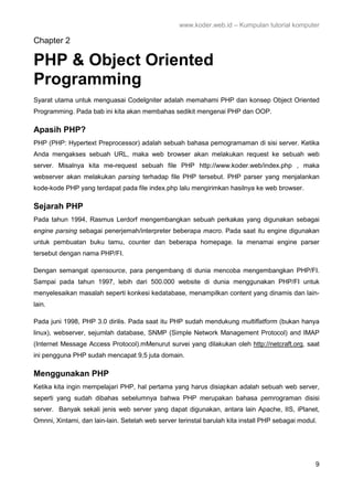 www.koder.web.id – Kumpulan tutorial komputer
9
Chapter 2
PHP & Object Oriented
Programming
Syarat utama untuk menguasai CodeIgniter adalah memahami PHP dan konsep Object Oriented
Programming. Pada bab ini kita akan membahas sedikit mengenai PHP dan OOP.
Apasih PHP?
PHP (PHP: Hypertext Preprocessor) adalah sebuah bahasa pemogramaman di sisi server. Ketika
Anda mengakses sebuah URL, maka web browser akan melakukan request ke sebuah web
server. Misalnya kita me-request sebuah file PHP http://www.koder.web/index.php , maka
webserver akan melakukan parsing terhadap file PHP tersebut. PHP parser yang menjalankan
kode-kode PHP yang terdapat pada file index.php lalu mengirimkan hasilnya ke web browser.
Sejarah PHP
Pada tahun 1994, Rasmus Lerdorf mengembangkan sebuah perkakas yang digunakan sebagai
engine parsing sebagai penerjemah/interpreter beberapa macro. Pada saat itu engine digunakan
untuk pembuatan buku tamu, counter dan beberapa homepage. Ia menamai engine parser
tersebut dengan nama PHP/FI.
Dengan semangat opensource, para pengembang di dunia mencoba mengembangkan PHP/FI.
Sampai pada tahun 1997, lebih dari 500.000 website di dunia menggunakan PHP/FI untuk
menyelesaikan masalah seperti konkesi kedatabase, menampilkan content yang dinamis dan lain-
lain.
Pada juni 1998, PHP 3.0 dirilis. Pada saat itu PHP sudah mendukung multiflatform (bukan hanya
linux), webserver, sejumlah database, SNMP (Simple Network Management Protocol) and IMAP
(Internet Message Access Protocol).mMenurut survei yang dilakukan oleh http://netcraft.org, saat
ini pengguna PHP sudah mencapat 9,5 juta domain.
Menggunakan PHP
Ketika kita ingin mempelajari PHP, hal pertama yang harus disiapkan adalah sebuah web server,
seperti yang sudah dibahas sebelumnya bahwa PHP merupakan bahasa pemrograman disisi
server. Banyak sekali jenis web server yang dapat digunakan, antara lain Apache, IIS, iPlanet,
Omnni, Xintami, dan lain-lain. Setelah web server terinstal barulah kita install PHP sebagai modul.
 