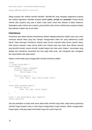 www.koder.web.id – Kumpulan tutorial komputer
12
$saya_adalah_object->jalan();
Setiap property dan method memiliki identifier. Identifier-lah yang mengatur bagaimana property
dan method digunakan. Identifier tersebut adalah public, private dan protected. Private berarti
method atau property yang ada di dalam suatu kelas hanya bisa diakses di dalam kelasnya.
Sedangkan pada method atau property yang bersifat public berarti method atau property tersebut
bisa diakses di dalam dan di luar kelas.
Inheritance
Inheritance atau dalam bahasa Indonesianya disebut sebagai pewarisan adalah suatu cara untuk
membuat sebuah kelas yang baru dengan menggunakan kelas lain yang sebelumnya sudah
dibuat. Pada hubungan inheritance, sebuah class turunan mewarisi kelas leluhur (parent class).
Oleh karena mewarisi, maka semua atribut dan method class dari induk akan dibawa (kecuali
yang bersifat private), secara intrinsik menjadi bagian dari class anak. Adapun keuntungan yang
didapat dari inheritance menambah fitur baru pada kelas anak dan mengubah atau mengganti
fitur yang diwarisi dari kelas parent
Adapun contoh kelas yang menggunakan konsep inheritance adalah
<?php
/* inheritance.php */
class Bapak {
private $nama ="Bapak";
function Bapak($n) {
$this->nama = $n;
}
function Hallo() {
echo "Halo, saya $this->nama <br>";
}
}
class Anak extends Bapak {
function Hai(){
Echo “hai dari kelas anak”;
}
}
$test = new Anak("Anak dari Bapak");
$test->Hallo();
Jika kita perhatikan di kelas anak sama sekali tidak memiliki fungsi hello, tetapi karena parentnya
memiliki fungsi tersebut maka si anak dapat menggunakan fungsi tersebut. Selain menggunakan
fungsi bapak, anak juga dapat menambah fungsi baru yaitu fungsi Hai.
 