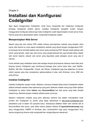 www.koder.web.id – Kumpulan tutorial komputer
13
Chapter 3
Installasi dan Konfigurasi
CodeIgniter
Agar dapat menggunakan CodeIgniter, Anda harus menginstall dan melakukan konfigurasi
terhadap CodeIgniter terlebih dahulu. Installasi CodeIgniter sangatlah mudah. Dengan
menggunakan konfigurasi default saja maka CodeIgniter sudah dapat berjalan di web server Anda.
Hal-hal yang harus dipersiapkan dalam menginstall CodeIgniter adalah
Mempersiapkan Web Server
Seperti yang kita tahu bahwa PHP adalah bahasa pemrograman website yang berjalan disisi
server oleh karena itu untuk dapat menjalankan website yang dibuat dengan menggunakan PHP,
di komputer harus terinstall aplikasi web server yang mendukung PHP. Banyak sekali aplikasi web
server yang beredar, salah satu web server yang sangat terkenal dan juga bersifat bebas adalah
web server Apache, sebuah web server yang digunakan pada sebagian server yang ada di
internet.
Untuk website yang melibatkan basis data sebagai tempat penyimpanan datanya maka tidak perlu
bingung karena CodeIgniter juga mendukung berbagai jenis server basis data, yaitu MySQL,
MySQLi, MS SQL, PostgreeSQL, Oracle, dan SQLite. CodeIgniter juga bisa dijalankan di semua
sistem operasi yang bisa menjalankan aplikasi-aplikasi di atas, baik Windows, Linux, BSD dan
yang lainnya.
Instalasi CodeIgniter
Instalasi CodeIgniter sangat mudah. Meskipun namanya instalasi tetapi karena CodeIgniter adalah
aplikasi berbasis website maka sebenarnya yang perlu dilakukan adalah meng-copy folder aplikasi
CodeIgniter ke dalam folder htdocs atau DocumentRoot dari web server yang telah diinstall
sebelumnya. Berbeda dengan instalasi software pada umumnya.
Sebelum melakukan instalasi yang perlu dilakukan pertama kali adalah mendapatkan kode
sumber dari CodeIgniter itu sendiri yang dapat didownload di http://www.CodeIgniter.com/
(disediakan pula di dalam CD penyerta buku). Selanjutnya letakkan folder hasil ekstrak tadi di
DocumentRoot web server, yaitu folder htdocs didalam direktori C:apachefriendsxampp bagi
yang menggunakan XAMPP di Windows atau /var/www/html bagi yang menggunakan linux
(semua tergantung dimana anda menginstall dan mengkonfigurasi webserver).
 