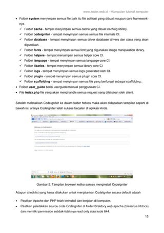 www.koder.web.id – Kumpulan tutorial komputer
15
• Folder system menyimpan semua file baik itu file aplikasi yang dibuat maupun core framework-
nya.
Folder cache - tempat menyimpan semua cache yang dibuat caching library.
Folder codeigniter - tempat menyimpan semua semua file internals CI.
Folder database - tempat menyimpan semua driver database drivers dan class yang akan
digunakan.
Folder fonts - tempat menyimpan semua font yang digunakan image manipulation library.
Folder helpers - tempat menyimpan semua helper core CI.
Folder language - tempat menyimpan semua language core CI.
Folder libaries - tempat menyimpan semua library core CI
Folder logs - tempat menyimpan semua logs generated oleh CI.
Folder plugin - tempat menyimpan semua plugin core CI.
Folder scaffolding - tempat menyimpan semua file yang berfungsi sebagai scaffolding .
• Folder user_guide berisi userguide/manual penggunaan CI.
• File index.php file yang akan menghandle semua request yang dilakukan oleh client.
Setelah meletakkan CodeIgniter ke dalam folder htdocs maka akan didapatkan tampilan seperti di
bawah ini, artinya CodeIgniter telah sukses berjalan di aplikasi Anda.
Gambar 5. Tampilan browser ketika sukses menginstall Codeigniter
Adapun checklist yang harus dilakukan untuk menjalankan CodeIgniter secara default adalah
• Pastikan Apache dan PHP telah terinstall dan berjalan di komputer.
• Pastikan peletakkan source code CodeIgniter di folder/direktory web apache (biasanya htdocs)
dan memiliki permission setidak-tidaknya read only atau kode 644.
 