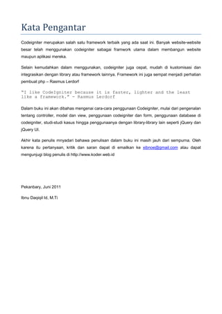 Kata Pengantar
Codeigniter merupakan salah satu framework terbaik yang ada saat ini. Banyak website-website
besar telah menggunakan codeigniter sabagai framwork utama dalam membangun website
maupun aplikasi mereka.
Selain kemudahkan dalam menggunakan, codeigniter juga cepat, mudah di kustomisasi dan
integrasikan dengan library atau framework lainnya. Framework ini juga sempat menjadi perhatian
pembuat php – Rasmus Lerdorf
“I like CodeIgniter because it is faster, lighter and the least
like a framework.” - Rasmus Lerdorf
Dalam buku ini akan dibahas mengenai cara-cara penggunaan Codeigniter, mulai dari pengenalan
tentang controller, model dan view, penggunaan codeigniter dan form, penggunaan database di
codeigniter, studi-studi kasus hingga penggunaanya dengan library-library lain seperti jQuery dan
jQuery UI.
Akhir kata penulis mnyadari bahawa penulisan dalam buku ini masih jauh dari sempurna. Oleh
karena itu pertanyaan, kritik dan saran dapat di emailkan ke xibnoe@gmail.com atau dapat
mengunjugi blog penulis di http://www.koder.web.id
Pekanbary, Juni 2011
Ibnu Daqiqil Id, M.Ti
 