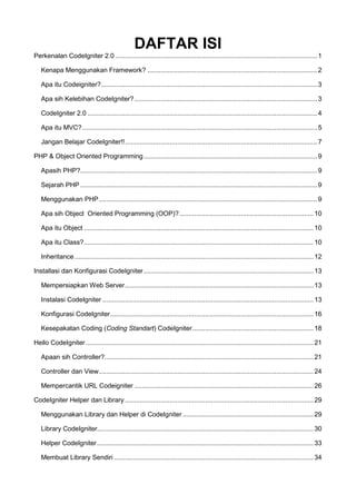 DAFTAR ISI
Perkenalan CodeIgniter 2.0 ............................................................................................................1
Kenapa Menggunakan Framework? ...........................................................................................2
Apa itu Codeigniter?....................................................................................................................3
Apa sih Kelebihan CodeIgniter?..................................................................................................3
CodeIgniter 2.0 ...........................................................................................................................4
Apa itu MVC?..............................................................................................................................5
Jangan Belajar CodeIgniter!!.......................................................................................................7
PHP & Object Oriented Programming.............................................................................................9
Apasih PHP?...............................................................................................................................9
Sejarah PHP ...............................................................................................................................9
Menggunakan PHP.....................................................................................................................9
Apa sih Object Oriented Programming (OOP)?........................................................................10
Apa itu Object ...........................................................................................................................10
Apa itu Class?...........................................................................................................................10
Inheritance................................................................................................................................12
Installasi dan Konfigurasi CodeIgniter...........................................................................................13
Mempersiapkan Web Server.....................................................................................................13
Instalasi CodeIgniter .................................................................................................................13
Konfigurasi CodeIgniter.............................................................................................................16
Kesepakatan Coding (Coding Standart) CodeIgniter.................................................................18
Hello CodeIgniter ..........................................................................................................................21
Apaan sih Controller?................................................................................................................21
Controller dan View...................................................................................................................24
Mempercantik URL Codeigniter ................................................................................................26
CodeIgniter Helper dan Library .....................................................................................................29
Menggunakan Library dan Helper di CodeIgniter ......................................................................29
Library CodeIgniter....................................................................................................................30
Helper CodeIgniter....................................................................................................................33
Membuat Library Sendiri ...........................................................................................................34
 