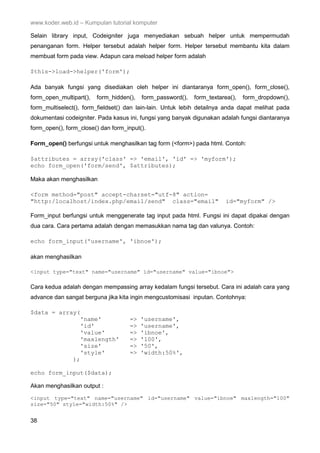 www.koder.web.id – Kumpulan tutorial komputer
38
Selain library input, Codeigniter juga menyediakan sebuah helper untuk mempermudah
penanganan form. Helper tersebut adalah helper form. Helper tersebut membantu kita dalam
membuat form pada view. Adapun cara meload helper form adalah
$this->load->helper('form');
Ada banyak fungsi yang disediakan oleh helper ini diantaranya form_open(), form_close(),
form_open_multipart(), form_hidden(), form_password(), form_textarea(), form_dropdown(),
form_multiselect(), form_fieldset() dan lain-lain. Untuk lebih detailnya anda dapat melihat pada
dokumentasi codeigniter. Pada kasus ini, fungsi yang banyak digunakan adalah fungsi diantaranya
form_open(), form_close() dan form_input().
Form_open() berfungsi untuk menghasilkan tag form (<form>) pada html. Contoh:
$attributes = array('class' => 'email', 'id' => 'myform');
echo form_open('form/send', $attributes);
Maka akan menghasilkan
<form method="post" accept-charset="utf-8" action=
"http:/localhost/index.php/email/send" class="email" id="myform" />
Form_input berfungsi untuk menggenerate tag input pada html. Fungsi ini dapat dipakai dengan
dua cara. Cara pertama adalah dengan memasukkan nama tag dan valunya. Contoh:
echo form_input('username', 'ibnoe');
akan menghasilkan
<input type="text" name="username" id="username" value="ibnoe">
Cara kedua adalah dengan mempassing array kedalam fungsi tersebut. Cara ini adalah cara yang
advance dan sangat berguna jika kita ingin mengcustomisasi inputan. Contohnya:
$data = array(
'name' => 'username',
'id' => 'username',
'value' => 'ibnoe',
'maxlength' => '100',
'size' => '50',
'style' => 'width:50%',
);
echo form_input($data);
Akan menghasilkan output :
<input type="text" name="username" id="username" value="ibnoe" maxlength="100"
size="50" style="width:50%" />
 