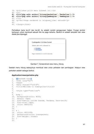 www.koder.web.id – Kumpulan tutorial komputer
41
39. <p>Silakan pilih menu dibawah ini.</p>
40. <ul>
41. <li><?php echo anchor('hitung/perkalian','Perkalian');?>
42. <li><?php echo anchor('hitung/pembagian','Pembagian');?>
43. </ul>
44. <p><br/>Page rendered in {elapsed_time} seconds</p>
45.
46. </body></html>
Perhatikan baris ke-41 dan ke-42, itu adalah contoh penggunaan helper. Fungsi anchor
bertujuan untuk membuat sebuah link ke page tertentu. Berikut ini adalah tampilan dari view
diatas jika dipanggil.
Gambar 7. Screenshoot view menu_hitung
Setelah menu hitung selanjutnya membuat view untuk perkalian dan pembagian. Adapun view
perkalian adalah sebagai berikut.
Application/views/perkalian.php
1. <!DOCTYPE html>
2. <html lang="en">
3. <head>
4. <meta charset="utf-8">
5. <title>Welcome to CodeIgniter</title>
6.
7. <style type="text/css">
8.
9. body {
10. background-color: #fff;
11. margin: 40px;
12. font-family: Lucida Grande, Verdana, Sans-serif;
13. font-size: 14px;
14. color: #4F5155;
15. }
16.
17. a {
18. color: #003399;
19. background-color: transparent;
20. font-weight: normal;
21. }
22.
 