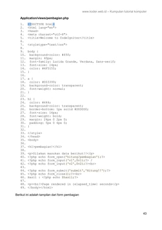 www.koder.web.id – Kumpulan tutorial komputer
43
Application/views/pembagian.php
1. <!DOCTYPE html>
2. <html lang="en">
3. <head>
4. <meta charset="utf-8">
5. <title>Welcome to CodeIgniter</title>
6.
7. <styletype="text/css">
8.
9. body {
10. background-color: #fff;
11. margin: 40px;
12. font-family: Lucida Grande, Verdana, Sans-serif;
13. font-size: 14px;
14. color: #4F5155;
15. }
16.
17. a {
18. color: #003399;
19. background-color: transparent;
20. font-weight: normal;
21. }
22.
23. h1 {
24. color: #444;
25. background-color: transparent;
26. border-bottom: 1px solid #D0D0D0;
27. font-size: 16px;
28. font-weight: bold;
29. margin: 24px 0 2px 0;
30. padding: 5px 0 6px 0;
31. }
32.
33. </style>
34. </head>
35. <body>
36.
37. <h1>pembagian!</h1>
38.
39. <p>Silakan masukan data berikut!!</p>
40. <?php echo form_open('hitung/pembagian');?>
41. <?php echo form_input('v1',$v1);?> /
42. <?php echo form_input('v2',$v2);?><br>
43.
44. <?php echo form_submit('submit','Hitung!!');?>
45. <?php echo form_close();?><br>
46. Hasil : <?php echo $hasil;?>
47.
48. <p><br/>Page rendered in {elapsed_time} seconds</p>
49. </body></html>
Berikut ini adalah tampilan dari form pembagian
 