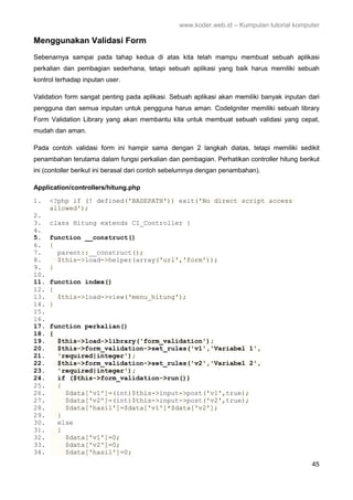 www.koder.web.id – Kumpulan tutorial komputer
45
Menggunakan Validasi Form
Sebenarnya sampai pada tahap kedua di atas kita telah mampu membuat sebuah aplikasi
perkalian dan pembagian sederhana, tetapi sebuah aplikasi yang baik harus memiliki sebuah
kontrol terhadap inputan user.
Validation form sangat penting pada aplikasi. Sebuah aplikasi akan memiliki banyak inputan dari
pengguna dan semua inputan untuk pengguna harus aman. CodeIgniter memiliki sebuah library
Form Validation Library yang akan membantu kita untuk membuat sebuah validasi yang cepat,
mudah dan aman.
Pada contoh validasi form ini hampir sama dengan 2 langkah diatas, tetapi memiliki sedikit
penambahan terutama dalam fungsi perkalian dan pembagian. Perhatikan controller hitung berikut
ini (contoller berikut ini berasal dari contoh sebelumnya dengan penambahan).
Application/controllers/hitung.php
1. <?php if (! defined('BASEPATH')) exit('No direct script access
allowed');
2.
3. class Hitung extends CI_Controller {
4.
5. function __construct()
6. {
7. parent::__construct();
8. $this->load->helper(array('url','form'));
9. }
10.
11. function index()
12. {
13. $this->load->view('menu_hitung');
14. }
15.
16.
17. function perkalian()
18. {
19. $this->load->library('form_validation');
20. $this->form_validation->set_rules('v1','Variabel 1',
21. 'required|integer');
22. $this->form_validation->set_rules('v2','Variabel 2',
23. 'required|integer');
24. if ($this->form_validation->run())
25. {
26. $data['v1']=(int)$this->input->post('v1',true);
27. $data['v2']=(int)$this->input->post('v2',true);
28. $data['hasil']=$data['v1']*$data['v2'];
29. }
30. else
31. {
32. $data['v1']=0;
33. $data['v2']=0;
34. $data['hasil']=0;
 