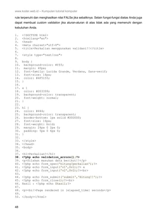 www.koder.web.id – Kumpulan tutorial komputer
48
rule terpenuhi dan menghasilkan nilai FALSe jika sebaliknya. Selain fungsi-fungsi diatas Anda juga
dapat membuat custom validation jika aturan-aturan di atas tidak ada yang memenuhi dengan
kebutuhan Anda.
1. <!DOCTYPE html>
2. <htmllang="en">
3. <head>
4. <meta charset="utf-8">
5. <title>Perkalian menggunakan validasi!!</title>
6.
7. <style type="text/css">
8.
9. body {
10. background-color: #fff;
11. margin: 40px;
12. font-family: Lucida Grande, Verdana, Sans-serif;
13. font-size: 14px;
14. color: #4F5155;
15. }
16.
17. a {
18. color: #003399;
19. background-color: transparent;
20. font-weight: normal;
21. }
22.
23. h1 {
24. color: #444;
25. background-color: transparent;
26. border-bottom: 1px solid #D0D0D0;
27. font-size: 16px;
28. font-weight: bold;
29. margin: 24px 0 2px 0;
30. padding: 5px 0 6px 0;
31. }
32.
33. </style>
34. </head>
35. <body>
36.
37. <h1>Perkalian!</h1>
38. <?php echo validation_errors();?>
39. <p>Silakan masukan data berikut!!</p>
40. <?php echo form_open('hitung/perkalian');?>
41. <?php echo form_input('v1',$v1);?> x
42. <?php echo form_input('v2',$v2);?><br>
43.
44. <?php echo form_submit('submit','Hitung!!');?>
45. <?php echo form_close();?><br>
46. Hasil : <?php echo $hasil;?>
47.
48. <p><br/>Page rendered in {elapsed_time} seconds</p>
49.
50. </body></html>
 