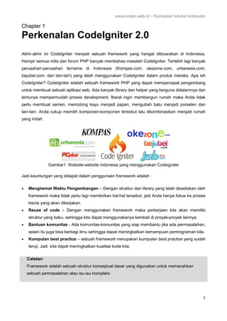 www.koder.web.id – Kumpulan tutorial komputer
1
Chapter 1
Perkenalan CodeIgniter 2.0
Akhir-akhir ini CodeIgniter menjadi sebuah framework yang hangat dibicarakan di Indonesia.
Hampir semua milis dan forum PHP banyak membahas masalah CodeIgniter. Terlebih lagi banyak
perusahan-perusahan ternama di Indonesia (Kompas.com, okezone.com, urbanesia.com,
bejubel.com, dan lain-lain) yang telah menggunakan CodeIgniter dalam produk mereka. Apa sih
CodeIgniter? CodeIgniter adalah sebuah framework PHP yang dapat mempercepat pengembang
untuk membuat sebuah aplikasi web. Ada banyak library dan helper yang berguna didalamnya dan
tentunya mempermudah proses development. Ibarat ingin membangun rumah maka Anda tidak
perlu membuat semen, memotong kayu menjadi papan, mengubah batu menjadi porselen dan
lain-lain. Anda cukup memilih komponen-komponen tersebut lalu dikombinasikan menjadi rumah
yang indah.
Gambar1. Website-website indonesia yang menggunakan Codeigniter
Jadi keuntungan yang didapat dalam penggunaan framework adalah :
• Menghemat Waktu Pengembangan – Dengan struktur dan library yang telah disediakan oleh
framework maka tidak perlu lagi memikirkan hal-hal tersebut, jadi Anda hanya fokus ke proses
bisnis yang akan dikerjakan.
• Reuse of code – Dengan menggunakan framework maka perkerjaan kita akan memiliki
struktur yang baku, sehingga kita dapat menggunakanya kembali di proyek-proyek lainnya.
• Bantuan komunitas - Ada komunitas-komunitas yang siap membantu jika ada permasalahan,
selain itu juga bisa berbagi ilmu sehingga dapat meningkatkan kemampuan pemrograman kita.
• Kumpulan best practice – sebuah framework merupakan kumpulan best practice yang sudah
teruji. Jadi kita dapat meningkatkan kualitas kode kita.
Catatan:
Framework adalah sebuah struktur konseptual dasar yang digunakan untuk memecahkan
sebuah permasalahan atau isu-isu kompleks
 