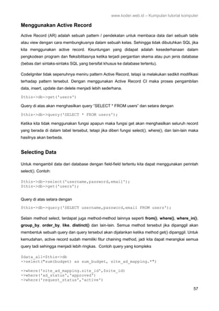 www.koder.web.id – Kumpulan tutorial komputer
57
Menggunakan Active Record
Active Record (AR) adalah sebuah pattern / pendekatan untuk membaca data dari sebuah table
atau view dengan cara membungkusnya dalam sebuah kelas. Sehingga tidak dibutuhkan SQL jika
kita menggunakan active record. Keuntungan yang didapat adalah kesederhanaan dalam
pengkodean program dan fleksibilitasnya ketika terjadi pergantian skema atau pun jenis database
(bebas dari sintaks-sintaks SQL yang bersifat khusus ke database tertentu).
CodeIgniter tidak sepenuhnya meniru pattern Active Record, tetapi ia melakukan sedikit modifikasi
terhadap pattern tersebut. Dengan menggunakan Active Record CI maka proses pengambilan
data, insert, update dan delete menjadi lebih sederhana.
$this->db->get('users')
Query di atas akan menghasilkan query “SELECT * FROM users” dan setara dengan
$this->db->query('SELECT * FROM users');
Ketika kita tidak menggunakan fungsi apapun maka fungsi get akan menghasilkan seluruh record
yang berada di dalam tabel tersebut, tetapi jika diberi fungsi select(), where(), dan lain-lain maka
hasilnya akan berbeda.
Selecting Data
Untuk mengambil data dari database dengan field-field tertentu kita dapat menggunakan perintah
select(). Contoh:
$this->db->select('username,password,email');
$this->db->get('users');
Query di atas setara dengan
$this->db->query('SELECT username,password,email FROM users');
Selain method select, terdapat juga method-method lainnya seperti from(), where(), where_in(),
group_by, order_by, like, distinct() dan lain-lain. Semua method tersebut jika dipanggil akan
membentuk sebuah query dan query tersebut akan dijalankan ketika method get() dipanggil. Untuk
kemudahan, active record sudah memiliki fitur chaining method, jadi kita dapat merangkai semua
query tadi sehingga menjadi lebih ringkas. Contoh query yang kompleks
$data_all=$this->db
->select("sum(budget) as sum_budget, site_ad_mapping.*")
->where('site_ad_mapping.site_id',$site_id)
->where('ad_status','approved')
->where('request_status','active')
 