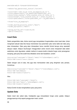 www.koder.web.id – Kumpulan tutorial komputer
58
->where('ad_operational_status','active')
->join('ads','ads.id_ad =site_ad_mapping.ad_id ')
->join('advertisers','id_advertiser=advertiser_id')
->join('site_counter','site_counter.site_id =site_id ')
->join('sites','site_counter.site_id = sites.id_site ')
->join('publishers','sites.publisher_id = id_publisher')
->from('site_ad_mapping')
->order_by('ad_priority_level','desc')
->order_by('point','desc')
->group_by('ad_id')->limit(0,10)
->get()->result();
Insert Data
Selain pengambilan data, Active record juga menyediakan fungsionalitas untuk insert data. Untuk
menginsert sebuah data kita hanya memerlukan dua parameter yaitu nama table dan data yang
akan dimasukkan. Data yang akan dimasukkan harus memiliki format berupa array assosiatif
ataupun object. Adapun keuntungan menggunakan active record untuk menginsert data selain
sederhana untuk digunakan, adalah method ini secara build-in disertai fungsi untuk penanganan
escaping, jadi query kita sudah bisa dikatakan aman dari kesalahan, contoh:
$data=array('username'=>'Ibnoe','email'=>'xibnoe@gmail.com');
$this->db->insert('users',$data);
Selain dengan cara di atas, kita juga bisa memasukkan data yang diinginkan satu persatu.
Contohnya:
$data=array('username'=>'Ibnoe','email'=>'xibnoe@gmail.com');
$this->db->set($data);
$this->db->insert('users');
Atau
$this->db->set('username','ibnoe');
$this->db->set('email','xibnoe@gmail.com');
$this->db->insert('users');
Kedua Contoh di atas menghasilkan query yang sama.
Update Data
Selain insert dan select data, CodeIgniter juga menyediakan fungsi untuk update. Adapun
penggunaannya mirip seperti penggunaan insert, contoh:
 
