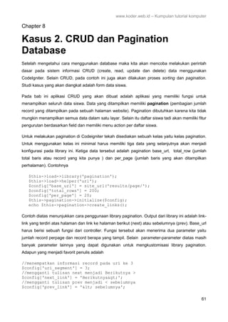 www.koder.web.id – Kumpulan tutorial komputer
61
Chapter 8
Kasus 2. CRUD dan Pagination
Database
Setelah mengetahui cara menggunakan database maka kita akan mencoba melakukan perintah
dasar pada sistem informasi CRUD (create, read, update dan delete) data menggunakan
CodeIgniter. Selain CRUD, pada contoh ini juga akan dilakukan proses sorting dan pagination.
Studi kasus yang akan diangkat adalah form data siswa.
Pada bab ini aplikasi CRUD yang akan dibuat adalah aplikasi yang memiliki fungsi untuk
menampilkan seluruh data siswa. Data yang ditampilkan memiliki pagination (pembagian jumlah
record yang ditampilkan pada sebuah halaman website). Pagination dibutuhkan karena kita tidak
mungkin menampilkan semua data dalam satu layar. Selain itu daftar siswa tadi akan memiliki fitur
pengurutan berdasarkan field dan memiliki menu action per daftar siswa.
Untuk melakukan pagination di Codeigniter tekah disediakan sebuah kelas yaitu kelas pagination.
Untuk menggunakan kelas ini minimal harus memiliki tiga data yang selanjutnya akan menjadi
konfigurasi pada library ini. Ketiga data tersebut adalah pagination base_url, total_row (jumlah
total baris atau record yang kita punya ) dan per_page (jumlah baris yang akan ditampilkan
perhalaman). Contohnya
$this->load->library('pagination');
$this->load->helper('url');
$config['base_url'] = site_url('results/page/');
$config['total_rows'] = 200;
$config['per_page'] = 20;
$this->pagination->initialize($config);
echo $this->pagination->create_links();
Contoh diatas menunjukkan cara penggunaan library pagination. Output dari library ini adalah link-
link yang terdiri atas halaman dan link ke halaman berikut (next) atau sebelumnya (prev). Base_url
harus berisi sebuah fungsi dari controller. Fungsi tersebut akan menerima dua parameter yaitu
jumlah record perpage dan record berapa yang tampil. Selain parameter-parameter diatas masih
banyak parameter lainnya yang dapat digunakan untuk mengkustomisasi library pagination.
Adapun yang menjadi favorit penulis adalah
//menempatkan informasi record pada uri ke 3
$config['uri_segment'] = 3;
//mengganti tulisan next menjadi Berikutnya >
$config['next_link'] = 'Berikutnya&gt;';
//mengganti tulisan prev menjadi < sebelumnya
$config['prev_link'] = '&lt; sebelumnya';
 