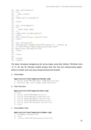 www.koder.web.id – Kumpulan tutorial komputer
75
24. <div id="content">
25. <!--
26. Area content
27. -->
28. <?php echo $_content;?>
29.
30. </div>
31.
32. <div id="sidebar">
33. <!--
34. Area Right Menu
35. -->
36. <?php echo $_right_menu;?>
37. </div>
38. <div style="clear: both;"></div>
39. </div>
40.
41. <div id="footer">
42. <p>Copyright &copy;<ahref="#">Ibnoe</a> | Design by
43. <a href="http://www.readcrazyreviews.com">
44. Read Crazy Reviews</a></p>
45. </div>
46.
47. </div>
48.
49. </body>
50. </html>
File diatas merupakan penggabung dari semua bagian yang telah dibahas. Perhatikan baris
15, 21, 28, dan 36. Keempat variabel tersebut akan diisi view dari masing-masing bagian.
Berikut ini adalah view-view yang menjadi part/area dari template
a. View header
Application/view/template/header.php
1. <h1><a href="#">Red Wall Template</a></h1>
2. <h2>Your web site slogan goes here</h2>
b. View Top menu
Application/view/template/menu.php
1. <ul>
2. <li><a href="#">Home</a></li>
3. <li><a href="#">Articles</a></li>
4. <li><a href="#">About Us</a></li>
5. <li><a href="#">Resources</a></li>
6. <li><a href="#">Contact Us</a></li>
7. </ul>
c. View sidebar menu
Application/view/template/sidebar.php
1. <h3>Main Content</h3>
2. <ul>
3. <li><a href="#">Conflantur</a></li>
 