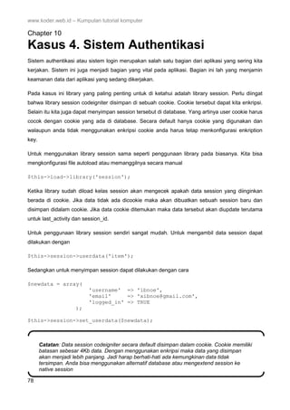 www.koder.web.id – Kumpulan tutorial komputer
78
Chapter 10
Kasus 4. Sistem Authentikasi
Sistem authentikasi atau sistem login merupakan salah satu bagian dari aplikasi yang sering kita
kerjakan. Sistem ini juga menjadi bagian yang vital pada aplikasi. Bagian ini lah yang menjamin
keamanan data dari aplikasi yang sedang dikerjakan.
Pada kasus ini library yang paling penting untuk di ketahui adalah library session. Perlu diingat
bahwa library session codeigniter disimpan di sebuah cookie. Cookie tersebut dapat kita enkripsi.
Selain itu kita juga dapat menyimpan session tersebut di database. Yang artinya user cookie harus
cocok dengan cookie yang ada di database. Secara default hanya cookie yang digunakan dan
walaupun anda tidak menggunakan enkripsi cookie anda harus tetap menkonfigurasi enkription
key.
Untuk menggunakan library session sama seperti penggunaan library pada biasanya. Kita bisa
mengkonfigurasi file autoload atau memanggilnya secara manual
$this->load->library('session');
Ketika library sudah diload kelas session akan mengecek apakah data session yang diinginkan
berada di cookie. Jika data tidak ada dicookie maka akan dibuatkan sebuah session baru dan
disimpan didalam cookie. Jika data cookie ditemukan maka data tersebut akan diupdate terutama
untuk last_activity dan session_id.
Untuk penggunaan library session sendiri sangat mudah. Untuk mengambil data session dapat
dilakukan dengan
$this->session->userdata('item');
Sedangkan untuk menyimpan session dapat dilakukan dengan cara
$newdata = array(
'username' => 'ibnoe',
'email' => 'xibnoe@gmail.com',
'logged_in' => TRUE
);
$this->session->set_userdata($newdata);
Catatan: Data session codeigniter secara default disimpan dalam cookie. Cookie memiliki
batasan sebesar 4Kb data. Dengan menggunakan enkripsi maka data yang disimpan
akan menjadi lebih panjang. Jadi harap berhati-hati ada kemungkinan data tidak
tersimpan. Anda bisa menggunakan alternatif database atau mengextend session ke
native session
 