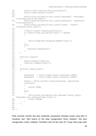 www.koder.web.id – Kumpulan tutorial komputer
83
24. $this->load->library('form_validation');
25. $this->load->helper('form');
26.
27. $this->form_validation->set_rules('username', 'Username',
'trim|required|strip_tags');
28. $this->form_validation->set_rules('password', 'Password',
'trim|required');
29. $this->form_validation->set_rules('token', 'token',
'callback_check_login');
30.
31. //$this->output->enable_profiler(1);
32. if ($this->form_validation->run() == FALSE)
33. {
34.
35.
36. $this->template->display('member/login');
37. }
38. else
39. {
40. redirect('dashboard');
41. }
42. }
43.
44. function logout()
45. {
46. $this->access->logout();
47. redirect('member/login');
48. }
49.
50. function check_login()
51. {
52.
53. $username = $this->input->post('username',TRUE);
54. $password = $this->input->post('password',TRUE);
55.
56. $login = $this->access->login($username, $password);
57. if($login)
58. {
59. return TRUE;
60. }
61. else
62. {
63. $this->form_validation->set_message('check_login',
'Username atau password anda salah.');
64. return FALSE;
65. }
66. }
67.
68.
69. }
Pada controller member kita akan melakukan pengecekan terhadap inputan yang telah di
masukkan user. Oleh karena itu kita tetap menggunakan library validation. Kita akan
menggunakan custom validation. Perhatikan baris 29 dan baris 50. Fungsi check_login akan
 