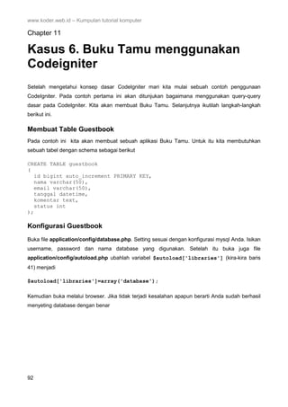 www.koder.web.id – Kumpulan tutorial komputer
92
Chapter 11
Kasus 6. Buku Tamu menggunakan
Codeigniter
Setelah mengetahui konsep dasar CodeIgniter mari kita mulai sebuah contoh penggunaan
CodeIgniter. Pada contoh pertama ini akan ditunjukan bagaimana menggunakan query-query
dasar pada CodeIgniter. Kita akan membuat Buku Tamu. Selanjutnya ikutilah langkah-langkah
berikut ini.
Membuat Table Guestbook
Pada contoh ini kita akan membuat sebuah aplikasi Buku Tamu. Untuk itu kita membutuhkan
sebuah tabel dengan schema sebagai berikut
CREATE TABLE guestbook
(
id bigint auto_increment PRIMARY KEY,
nama varchar(50),
email varchar(50),
tanggal datetime,
komentar text,
status int
);
Konfigurasi Guestbook
Buka file application/config/database.php. Setting sesuai dengan konfigurasi mysql Anda. Isikan
username, password dan nama database yang digunakan. Setelah itu buka juga file
application/config/autoload.php ubahlah variabel $autoload['libraries'] (kira-kira baris
41) menjadi
$autoload['libraries']=array('database');
Kemudian buka melalui browser. Jika tidak terjadi kesalahan apapun berarti Anda sudah berhasil
menyeting database dengan benar
 