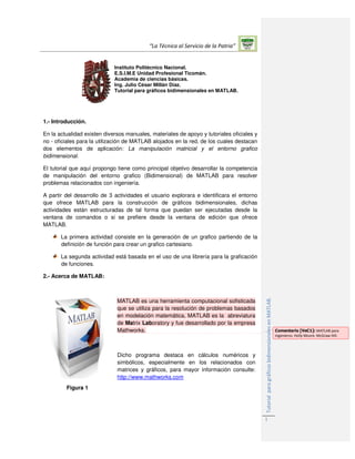 “La Técnica al Servicio de la Patria”
TutorialparagráficosbidimensionalesenMATLAB.
1
Instituto Politécnico Nacional.
E.S.I.M.E Unidad Profesional Ticomán.
Academia de ciencias básicas.
Ing. Julio César Millán Díaz.
Tutorial para gráficos bidimensionales en MATLAB.
1.- Introducción.
En la actualidad existen diversos manuales, materiales de apoyo y tutoriales oficiales y
no - oficiales para la utilización de MATLAB alojados en la red, de los cuales destacan
dos elementos de aplicación: La manipulación matricial y el entorno grafico
bidimensional.
El tutorial que aquí propongo tiene como principal objetivo desarrollar la competencia
de manipulación del entorno grafico (Bidimensional) de MATLAB para resolver
problemas relacionados con ingeniería.
A partir del desarrollo de 3 actividades el usuario explorara e identificara el entorno
que ofrece MATLAB para la construcción de gráficos bidimensionales, dichas
actividades están estructuradas de tal forma que puedan ser ejecutadas desde la
ventana de comandos o si se prefiere desde la ventana de edición que ofrece
MATLAB.
La primera actividad consiste en la generación de un grafico partiendo de la
definición de función para crear un grafico cartesiano.
La segunda actividad está basada en el uso de una librería para la graficación
de funciones.
2.- Acerca de MATLAB:
Figura 1
MATLAB es una herramienta computacional sofisticada
que se utiliza para la resolución de problemas basados
en modelación matemática, MATLAB es la abreviatura
de Matrix Laboratory y fue desarrollado por la empresa
Mathworks.
Dicho programa destaca en cálculos numéricos y
simbólicos, especialmente en los relacionados con
matrices y gráficos, para mayor información consulte:
http://www.mathworks.com
Comentario [VeC1]: MATLAB para
ingenieros. Holly Moore. McGraw Hill.
 