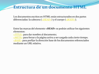 Estructura de un documento HTML

Los documentos escritos en HTML están estructurados en dos partes
diferenciadas: la cabecera (<HEAD>) y el cuerpo (<BODY>).


Entre las marcas del elemento <HEAD> se podrán utilizar los siguientes
elementos:
<TITLE> para dar nombre al documento;
<META> para forzar a la página activa a ser cargada cada cierto tiempo.
<BASE> para prefijar la dirección base de los documentos referenciados
mediante un URL relativo.
 