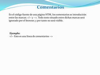 Comentarios
En el código fuente de una página HTM, los comentarios se introducirán
entre las marcas: <!-- y -->. Todo texto situado entre dichas marcas será
ignorado por el browser, y por tanto no será visible.




Ejemplo:
<!-- Esto es una línea de comentarios -->
 