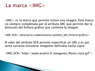 <IMG> es la marca que permite incluir una imagen. Esta marca
irá siempre completada por el atributo SRC que permite dar la
dirección del fichero gráfico que contiene la imagen:

<IMG SCR=/directorio/subdirectorio/nombre_del_fichero:gráfico>

El valor del atributo SCR permite especificar un URL y es por
tanto correcto encontrar imágenes definidas como sigue:

<IMG SCR="http://www.aramis.fr/imagenes/flores/rosa.gif">
 