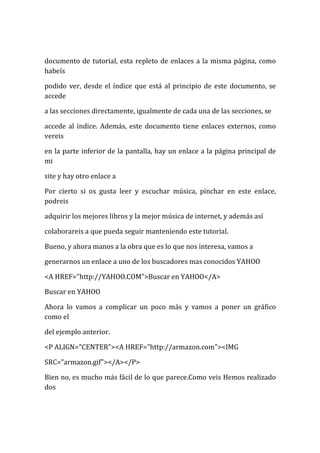 documento de tutorial, esta repleto de enlaces a la misma página, como
habeís

podido ver, desde el índice que está al principio de este documento, se
accede

a las secciones directamente, igualmente de cada una de las secciones, se

accede al índice. Además, este documento tiene enlaces externos, como
vereis

en la parte inferior de la pantalla, hay un enlace a la página principal de
mi

site y hay otro enlace a

Por cierto si os gusta leer y escuchar música, pinchar en este enlace,
podreis

adquirir los mejores libros y la mejor música de internet, y además así

colaborareis a que pueda seguir manteniendo este tutorial.

Bueno, y ahora manos a la obra que es lo que nos interesa, vamos a

generarnos un enlace a uno de los buscadores mas conocidos YAHOO

<A HREF="http://YAHOO.COM">Buscar en YAHOO</A>

Buscar en YAHOO

Ahora lo vamos a complicar un poco más y vamos a poner un gráfico
como el

del ejemplo anterior.

<P ALIGN="CENTER"><A HREF="http://armazon.com"><IMG

SRC="armazon.gif"></A></P>

Bien no, es mucho más fácil de lo que parece.Como veis Hemos realizado
dos
 