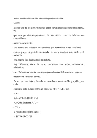 Ahora entendemos mucho mejor el ejemplo anterior

LISTAS

Este es uno de los elementos mas útiles para nuestros documentos HTML,
ya

que nos permite esquematizar de una forma clara la información
contenida en

nuestro documento.

Una lista es una sucesion de elementos que pertenecen a una estructura

común y que es posible numerarlo, sin darle muchas más vueltas, el
índice de

esta página esta realizado con una lista.

Hay diferentes tipos de listas, sin orden con orden, numeradas,
alfabeticas,

etc.... Es bastante común que vayan precedidos de bolos o números para

diferenciar una línea de otra.

Para crear una lista ordenada, se usan las etiquetas <OL> y </OL>, y a
cada

elemento se le incluye entre las etiquetas <L1> y </L1> pe.

<OL>

<LI>INTRODUCCION</LI>

<LI>QUE ES HTML?</LI>

</OL>

El resultado es como sigue:

1. INTRODUCCION
 