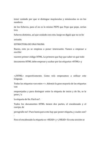tener cuidado por que si distingue mayúsculas y minúsculas es en los
nombres

de los ficheros, para el no es lo mismo PEPE que Pepe que pepe, serían
tres

ficheros distintos, así que cuidado con esto, luego no digaís que no os he

avisado.

ESTRUCTURA DE UNA PAGINA

Bueno, esto ya se empieza a poner interesante. Vamos a empezar a
escribir

nuestro primer código HTML. Lo primero que hay que saber es que todo

documento HTML debe empezar y acabar por las etiquetas <HTML> y




</HTML> respectivamente. Como veís empezamos a utilizar este
lenguaje.

Todas las etiquetas van entre <>. Además la gran mayoría de las etiquetas
van

emparejadas y para distinguir entre la etiqueta de inicio y de fin, se le
pone / a

la etiqueta de fin. Fácil no?.

Todos los documentos HTML tienen dos partes, el encabezado y el
cuerpo, de

perogrullo no?. Pues hasta para esto hay que poner etiqueta, y cuales son?
.

Para el encabezado la etiqueta es <HEAD> y </HEAD> En esta sección se
 