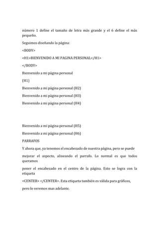 número 1 define el tamaño de letra más grande y el 6 define el más
pequeño.

Seguimos diseñando la página:

<BODY>

<H1>BIENVENIDO A MI PAGINA PERSONAL</H1>

</BODY>

Bienvenido a mi página personal

(H1)

Bienvenido a mi página personal (H2)

Bienvenido a mi página personal (H3)

Bienvenido a mi página personal (H4)




Bienvenido a mi página personal (H5)

Bienvenido a mi página personal (H6)

PARRAFOS

Y ahora que, ya tenemos el encabezado de nuestra página, pero se puede

mejorar el aspecto, alineando el parrafo. Lo normal es que todos
queramos

poner el encabezado en el centro de la página. Esto se logra con la
etiqueta

<CENTER> </CENTER>. Esta etiqueta también es válida para gráficos,

pero lo veremos mas adelante.
 