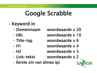 Kom verder. Saxion.



                 Google Scrabble
• Keyword in
     –   Domeinnaam        woordwaarde   x   20
     –   URL               woordwaarde   x   10
     –   Title-tag         woordwaarde   x   6
     –   H1                woordwaarde   x   4
     –   H2                woordwaarde   x   3
     –   Link-tekst        woordwaarde   x   2
     –   Eerste zin van alinea (p)
 