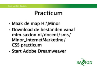 Kom verder. Saxion.



                      Practicum
• Maak de map H:Minor
• Download de bestanden vanaf
  mim.saxion.nl/docent/sms/
  Minor_InternetMarketing/
  CSS practicum
• Start Adobe Dreamweaver
 