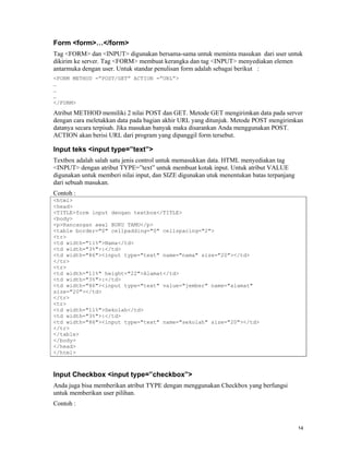 Form <form>…</form>
Tag <FORM> dan <INPUT> digunakan bersama-sama untuk meminta masukan dari user untuk
dikirim ke server. Tag <FORM> membuat kerangka dan tag <INPUT> menyediakan elemen
antarmuka dengan user. Untuk standar penulisan form adalah sebagai berikut :
<FORM METHOD =”POST/GET” ACTION =”URL”>
…
…
…
</FORM>
Atribut METHOD memiliki 2 nilai POST dan GET. Metode GET mengirimkan data pada server
dengan cara meletakkan data pada bagian akhir URL yang ditunjuk. Metode POST mengirimkan
datanya secara terpisah. Jika masukan banyak maka disarankan Anda menggunakan POST.
ACTION akan berisi URL dari program yang dipanggil form tersebut.

Input teks <input type=”text”>
Textbox adalah salah satu jenis control untuk memasukkan data. HTML menyediakan tag
<INPUT> dengan atribut TYPE=”text” untuk membuat kotak input. Untuk atribut VALUE
digunakan untuk memberi nilai input, dan SIZE digunakan utuk menentukan batas terpanjang
dari sebuah masukan.
Contoh :
<html>
<head>
<TITLE>form input dengan textbox</TITLE>
<body>
<p>Rancangan awal BUKU TAMU</p>
<table border="0" cellpadding="0" cellspacing="2">
<tr>
<td width="11%">Nama</td>
<td width="3%">:</td>
<td width="86"><input type="text" name="nama" size="20"></td>
</tr>
<tr>
<td width="11%" height="22">Alamat</td>
<td width="3%">:</td>
<td width="86"><input type="text" value="jember" name="alamat"
size="20"></td>
</tr>
<tr>
<td width="11%">Sekolah</td>
<td width="3%">:</td>
<td width="86"><input type="text" name="sekolah" size="20"></td>
</tr>
</table>
</body>
</head>
</html>



Input Checkbox <input type=”checkbox”>
Anda juga bisa memberikan atribut TYPE dengan menggunakan Checkbox yang berfungsi
untuk memberikan user pilihan.
Contoh :


                                                                                           14
 