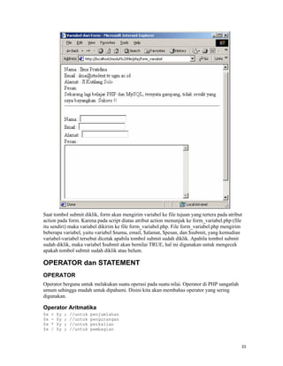 Saat tombol submit diklik, form akan mengirim variabel ke file tujuan yang tertera pada atribut
action pada form. Karena pada script diatas atribut action menunjuk ke form_variabel.php (file
itu sendiri) maka variabel dikirim ke file form_variabel.php. File form_variabel.php mengirim
beberapa variabel, yaitu variabel $nama, email, $alamat, $pesan, dan $submit, yang kemudian
variabel-variabel tersebut dicetak apabila tombol submit sudah diklik. Apabila tombol submit
sudah diklik, maka variabel $submit akan bernilai TRUE, hal ini digunakan untuk mengecek
apakah tombol submit sudah diklik atau belum.

OPERATOR dan STATEMENT
OPERATOR
Operator berguna untuk melakukan suatu operasi pada suatu nilai. Operator di PHP sangatlah
umum sehingga mudah untuk dipahami. Disini kita akan membahas operator yang sering
digunakan.

Operator Aritmatika
$x   +   $y   ;   //untuk   penjumlahan
$x   -   $y   ;   //untuk   pengurangan
$x   *   $y   ;   //untuk   perkalian
$x   /   $y   ;   //untuk   pembagian



                                                                                              33
 