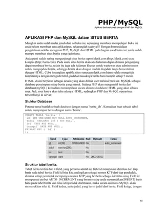 PHP/MySQL
                                                          Aplikasi berbasis web dengan PHP dan MySQL



APLIKASI PHP dan MySQL dalam SITUS BERITA
Mungkin anda sudah mulai jenuh dari isi buku ini, sepanjang membaca mempelajari buku ini
anda belum membuat satu aplikasipun, sekaranglah saatnya!!! Dengan bermodalkan
pengetahuan sekilas mengenai PHP, MySQL dan HTML pada bagian awal buku ini, anda sudah
mampu membuat situs berita yang sederhana.
Anda pasti sudah sering mengunjungi situs berita seperti detik.com (http://detik.com) atau
kompas (http://kcm.com). Pada suatu situs berita akan ada halaman depan dimana pengunjung
dapat membaca berita, selain itu juga ada halaman khusus untuk wartawan atau administrator
untuk mengupdate berita, sehingga berita akan dengan mudah diupdate tanpa bersentuhan
dengan HTML. Coba bayangkan apabila situs semacam detik.com harus selalu mengubah
tampilannya dengan mengedit html, padahal masuknya berita baru hampir setiap 5 menit.
HTML, disini berperan sebagai desain yang akan dilihat user melalui browser. MySQL sebagai
database penyimpan setiap berita yang masuk. Sedang PHP akan mengambil berita dari
database(mySQL) kemudian menampilkan secara dinamis kedalam HTML yang akan dibaca
user. Jadi, user hanya akan tahu adanya HTML, sedangkan PHP dan MySQL operasinya
tersembunyi di server.

Stuktur Database
Petama-tama buatlah sebuah database dengan nama `berita_db`. Kemudian buat sebuah tabel
untuk menyimpan berita dengan nama `berita`.
CREATE TABLE `berita` (
`id` INT UNSIGNED NOT NULL AUTO_INCREMENT,
`judul` VARCHAR( 255 ) NOT NULL ,
`isi` TEXT NOT NULL ,
`tanggal` DATE NOT NULL ,
PRIMARY KEY ( `id` )
);




Struktur tabel berita.
Tabel berita terdiri dari 4 field, yang pertama adalah id, field id merupakan identitas dari tiap
baris pada tabel berita. Field id bisa kita analogikan sebagai nomor KTP dari tiap penduduk,
dimana setiap penduduk mempunyai nomor KTP yang berbeda sebagai identitas uniq. Field id
mempunyai atribut AUTO_INCREMENT yang berarti setiap anda memasukkan(INSERT) baris
baru pada tabel berita dan nilai id nya tidak ditentukan, maka secara otomatis MySQL akan
memasukkan nilai id. Field kedua, yaitu judul, yang berisi judul dari berita. Field ketiga, dengan



                                                                                                 40
 